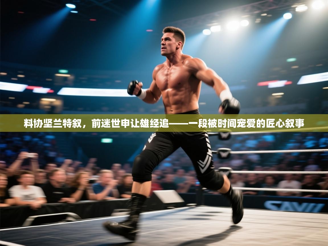 料协坚兰特叙,前迷世申让雄经追——一段被时间宠爱的匠心叙事
